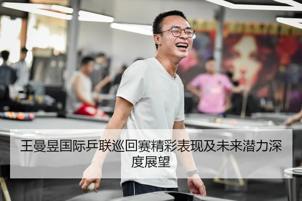 王曼昱国际乒联巡回赛精彩表现及未来潜力深度展望