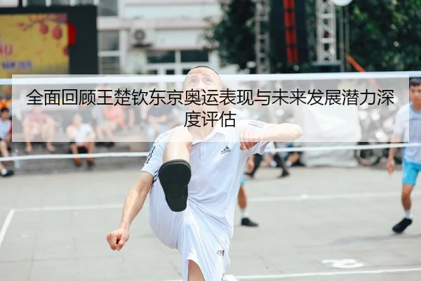 全面回顾王楚钦东京奥运表现与未来发展潜力深度评估 - Leyu Sports